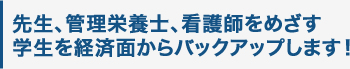 先生、管理栄養士、看護師を めざす学生を経済面から バックアップします！