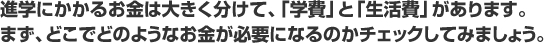 進学にかかるお金は大きく分けて、「学費」と「生活費」があります。 まず、どこでどのようなお金が必要になるのかチェックしてみましょう。