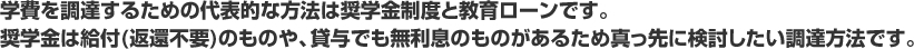 学費を調達するための代表的な方法は奨学金制度と教育ローンです。 奨学金は給付(返還不要)のものや、貸与でも無利息のものがあるため真っ先に検討したい調達方法です。